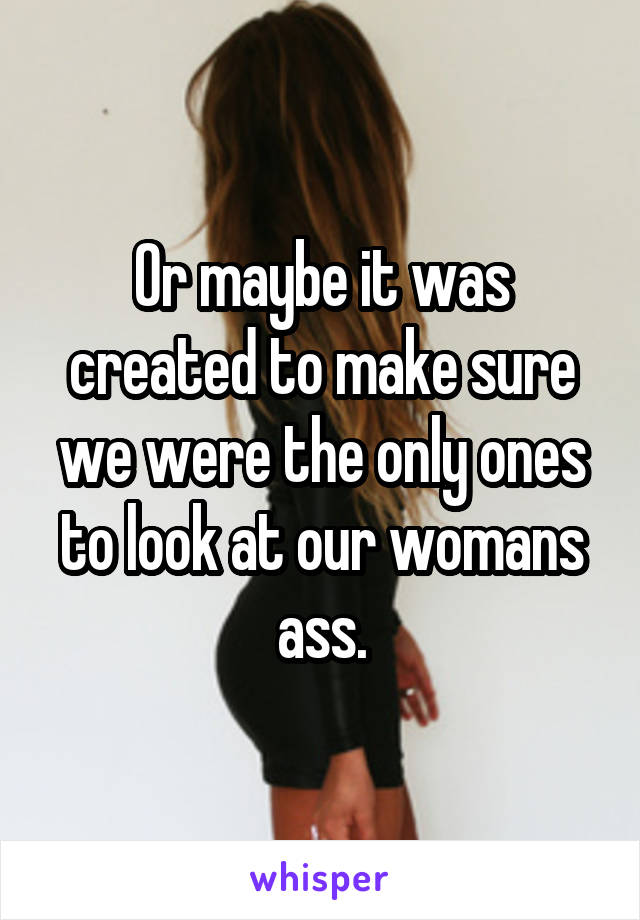 Or maybe it was created to make sure we were the only ones to look at our womans ass.