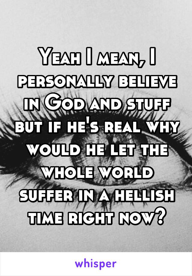 Yeah I mean, I personally believe in God and stuff but if he's real why would he let the whole world suffer in a hellish time right now?