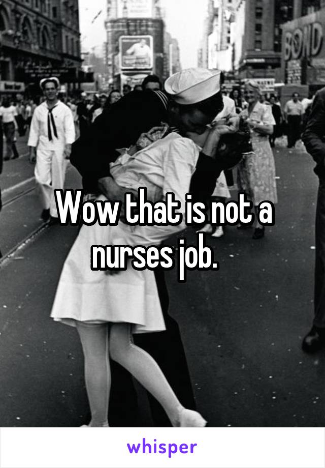 Wow that is not a nurses job.   