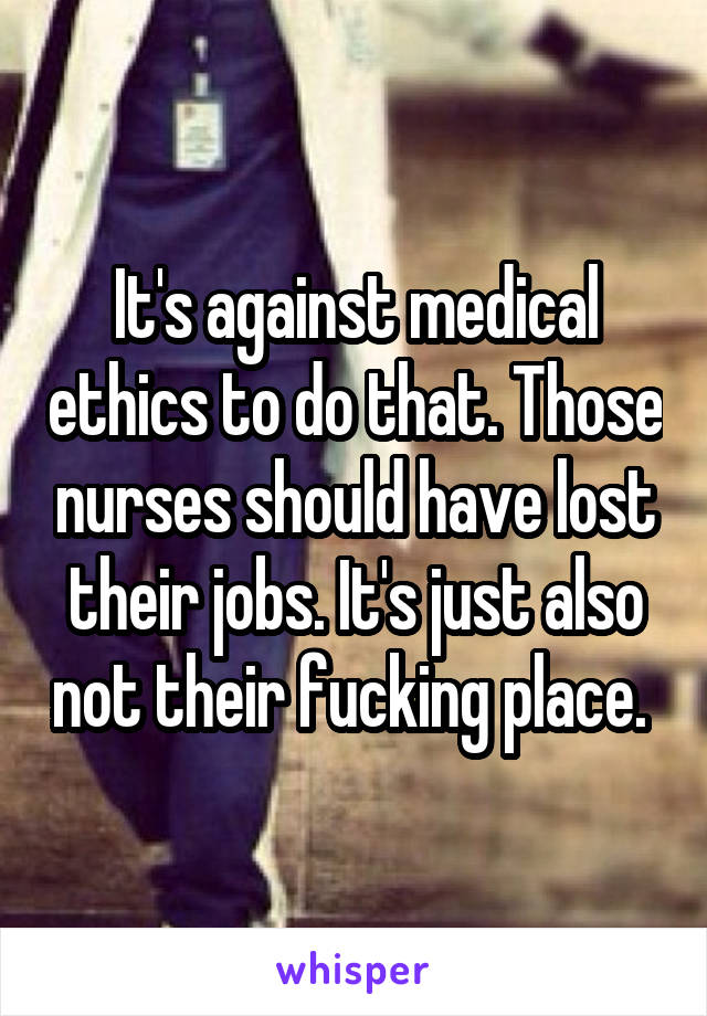 It's against medical ethics to do that. Those nurses should have lost their jobs. It's just also not their fucking place. 