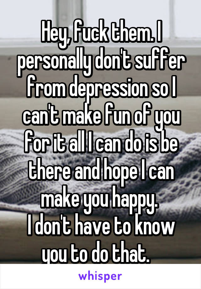 Hey, fuck them. I personally don't suffer from depression so I can't make fun of you for it all I can do is be there and hope I can make you happy. 
I don't have to know you to do that.   