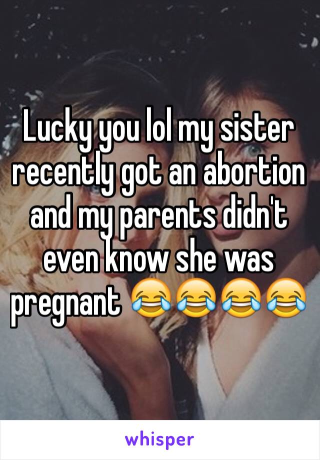 Lucky you lol my sister recently got an abortion  and my parents didn't even know she was pregnant 😂😂😂😂