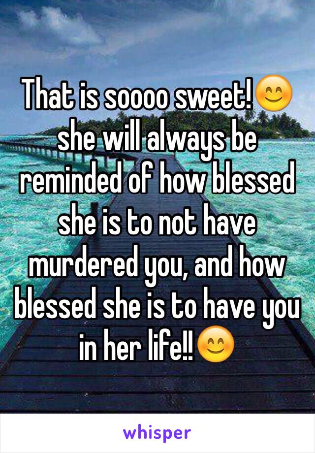 That is soooo sweet!😊 she will always be reminded of how blessed she is to not have murdered you, and how blessed she is to have you in her life!!😊
