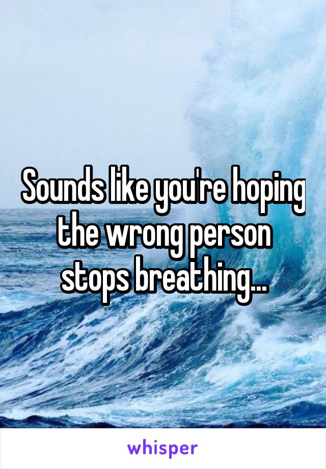 Sounds like you're hoping the wrong person stops breathing...