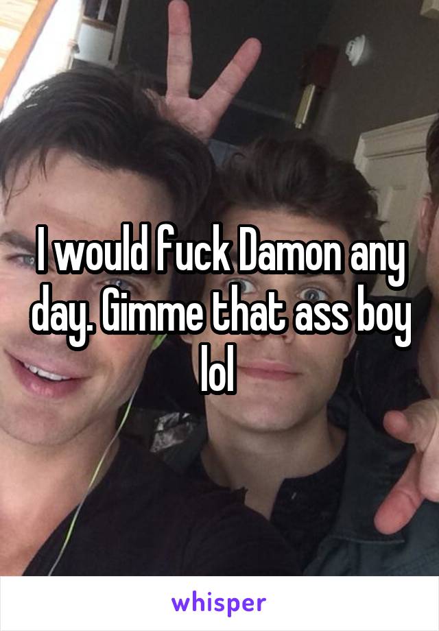 I would fuck Damon any day. Gimme that ass boy lol 