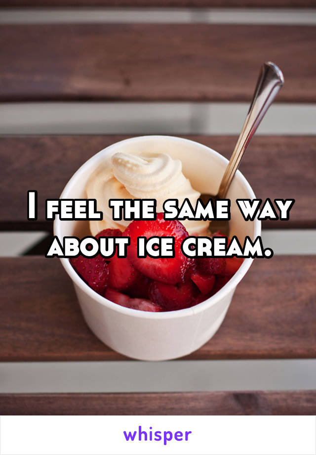 I feel the same way about ice cream.