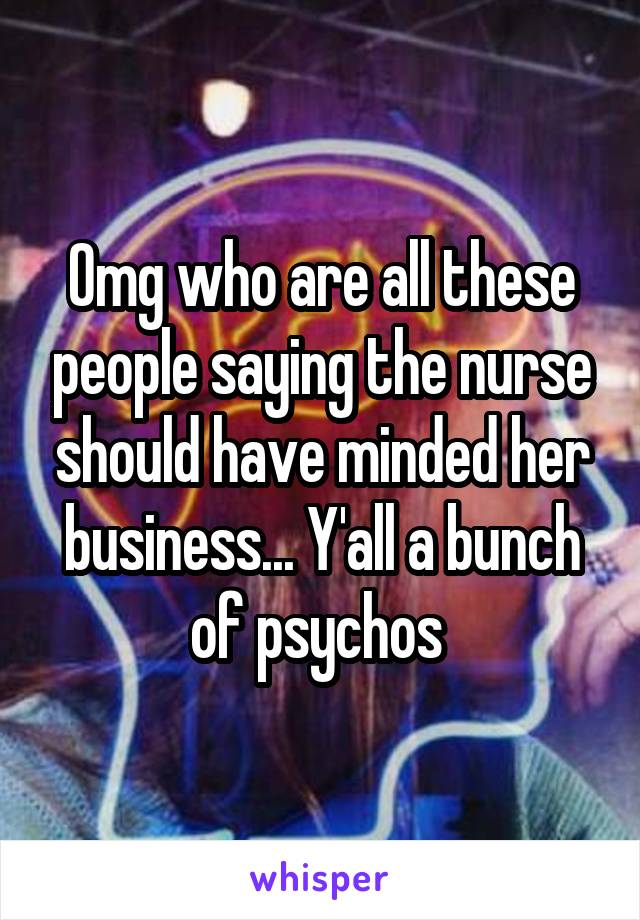 Omg who are all these people saying the nurse should have minded her business... Y'all a bunch of psychos 