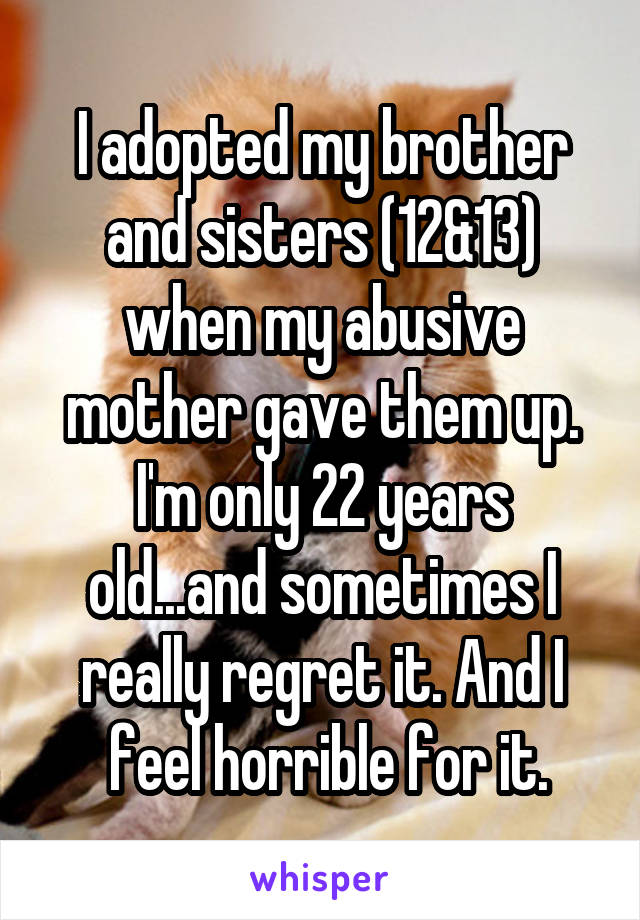 I adopted my brother and sisters (12&13) when my abusive mother gave them up. I'm only 22 years old...and sometimes I really regret it. And I
 feel horrible for it.