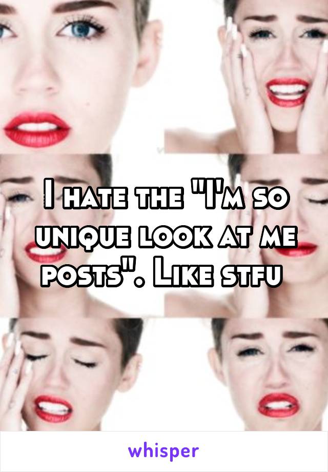 I hate the "I'm so unique look at me posts". Like stfu 