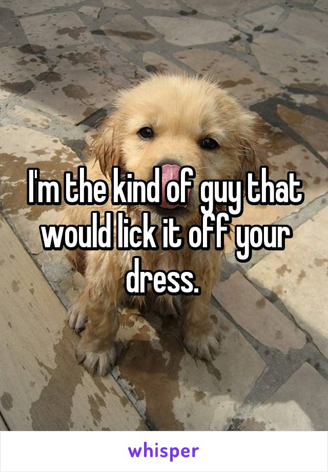 I'm the kind of guy that would lick it off your dress. 