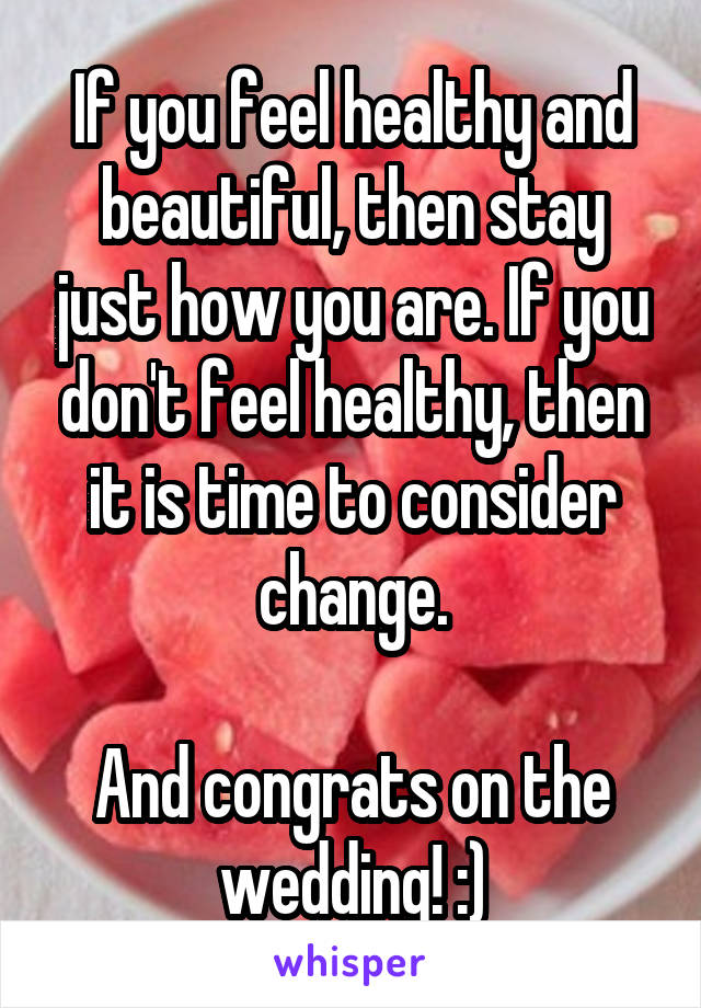 If you feel healthy and beautiful, then stay just how you are. If you don't feel healthy, then it is time to consider change.

And congrats on the wedding! :)