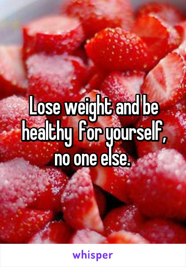 Lose weight and be healthy  for yourself, no one else. 