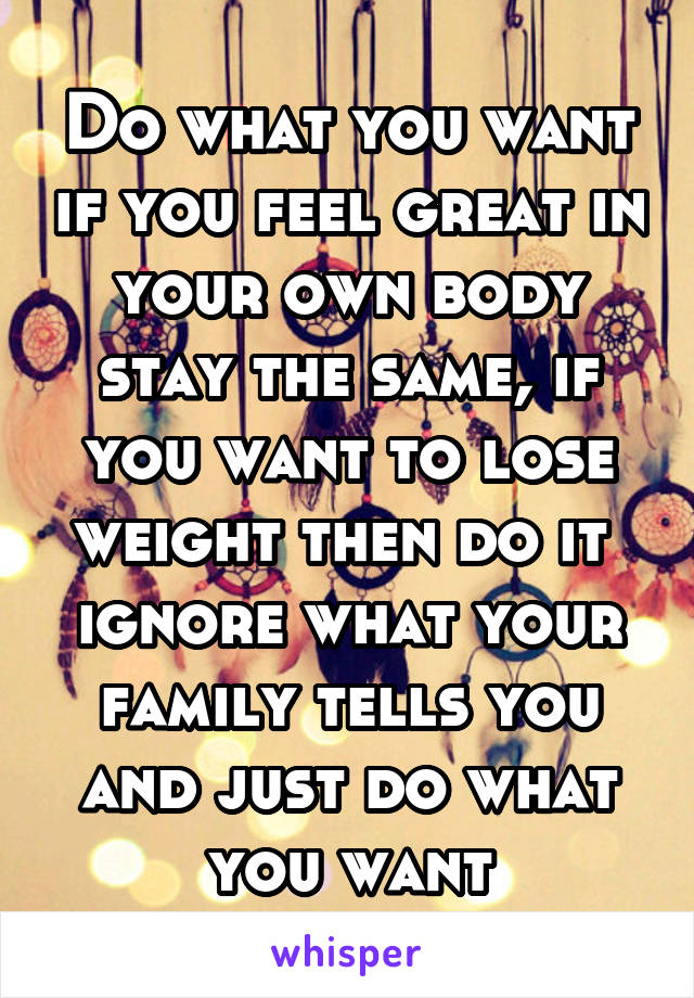 Do what you want if you feel great in your own body stay the same, if you want to lose weight then do it 
ignore what your family tells you and just do what you want