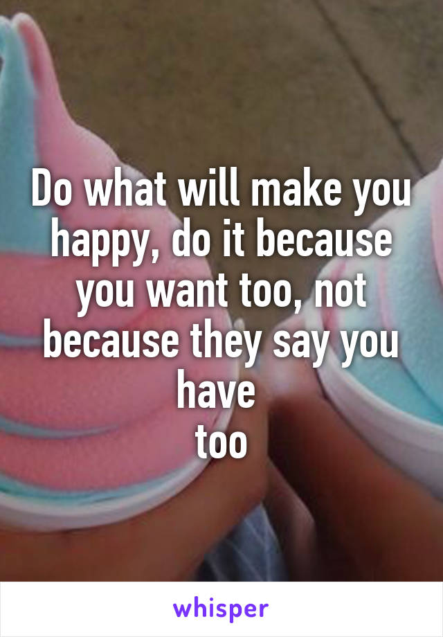 Do what will make you happy, do it because you want too, not because they say you have 
too