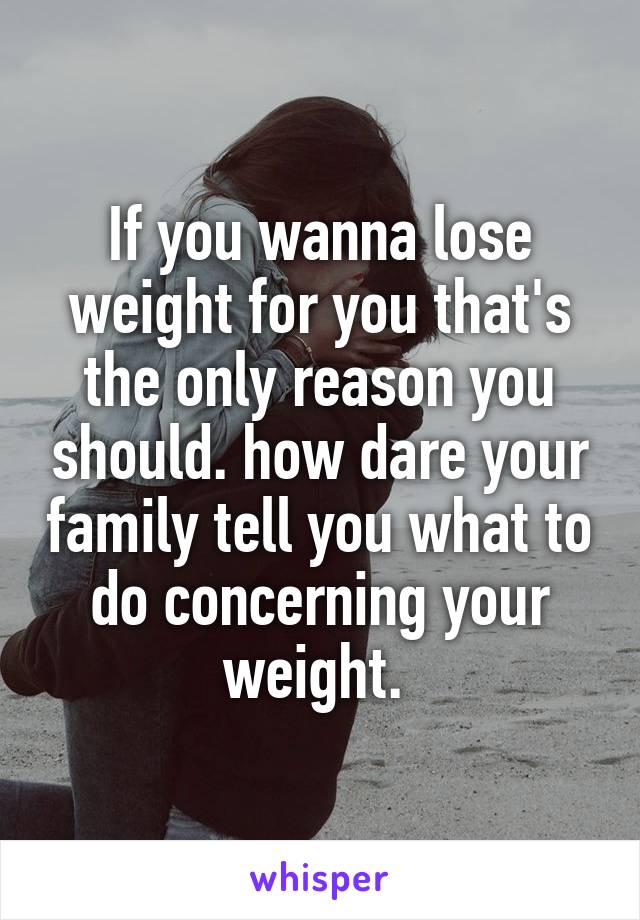 If you wanna lose weight for you that's the only reason you should. how dare your family tell you what to do concerning your weight. 