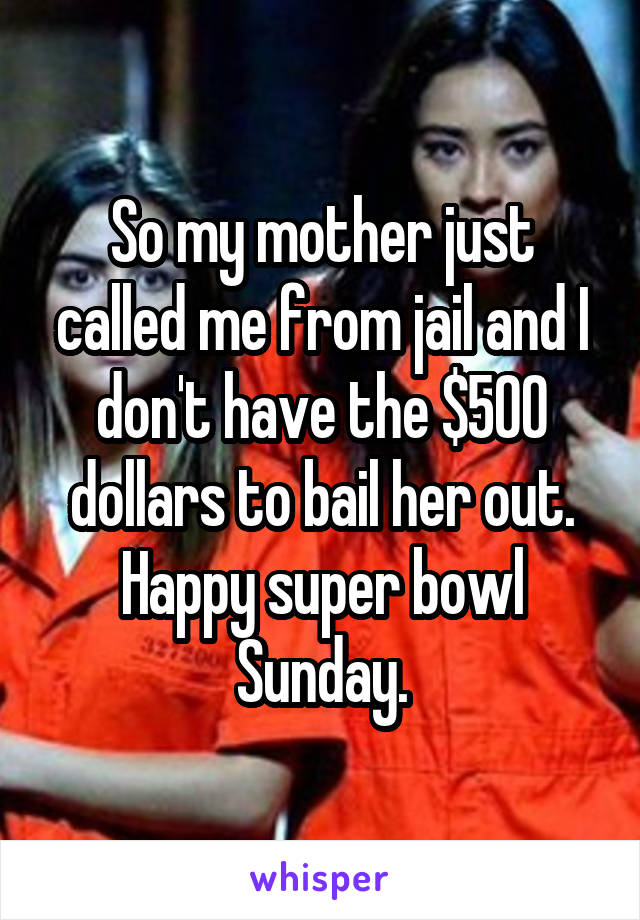 So my mother just called me from jail and I don't have the $500 dollars to bail her out. Happy super bowl Sunday.