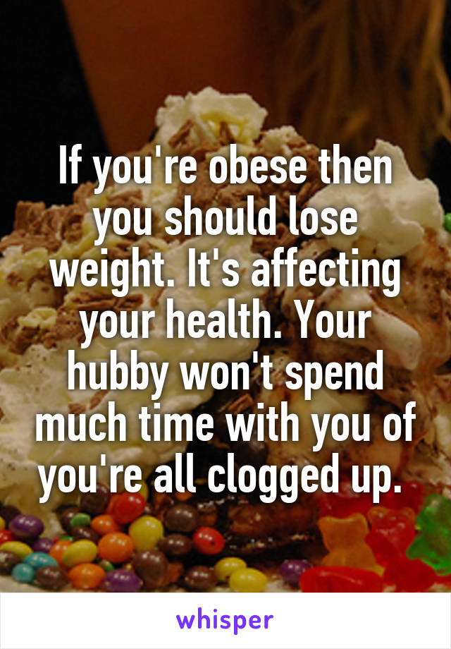 If you're obese then you should lose weight. It's affecting your health. Your hubby won't spend much time with you of you're all clogged up. 