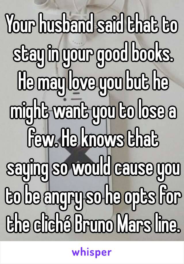 Your husband said that to stay in your good books. He may love you but he might want you to lose a few. He knows that saying so would cause you to be angry so he opts for the cliché Bruno Mars line.