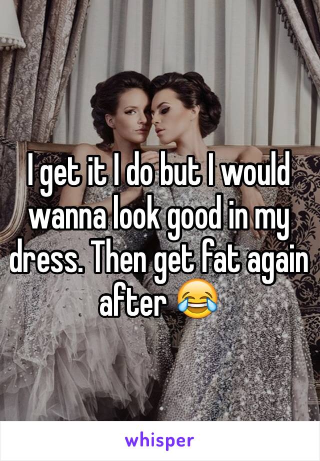 I get it I do but I would wanna look good in my dress. Then get fat again after 😂