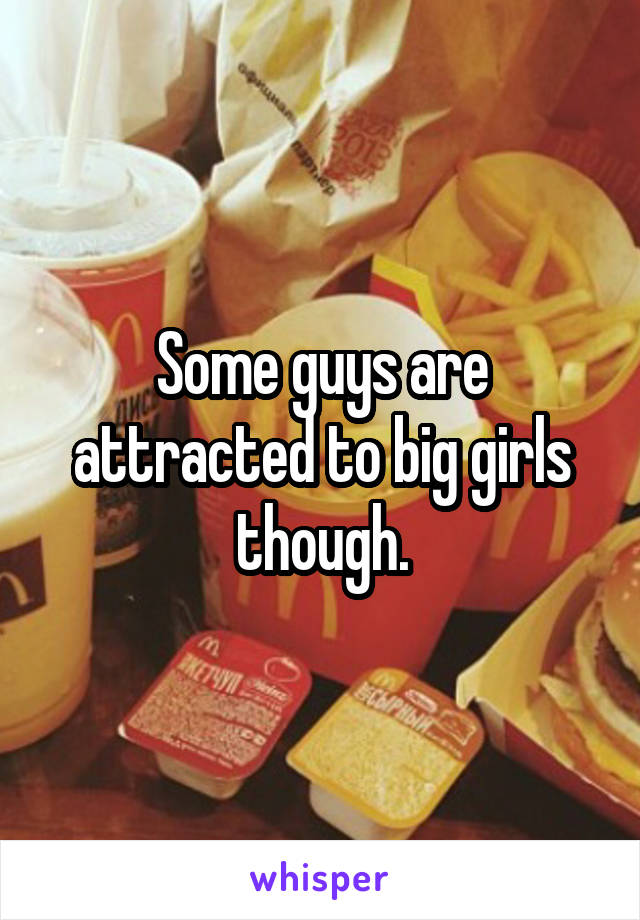 Some guys are attracted to big girls though.