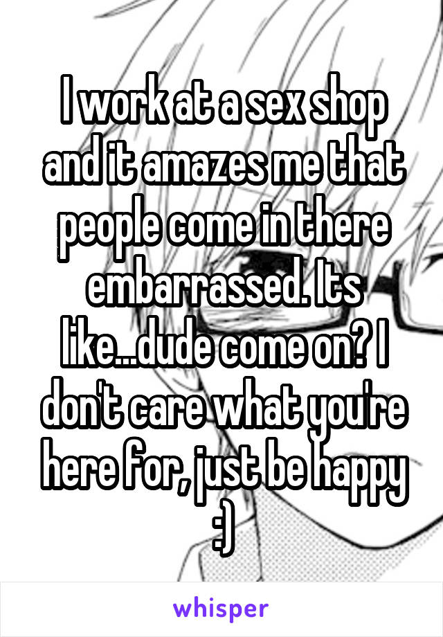 I work at a sex shop and it amazes me that people come in there embarrassed. Its like...dude come on? I don't care what you're here for, just be happy :)