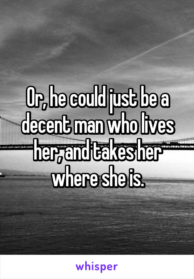 Or, he could just be a decent man who lives her, and takes her where she is.