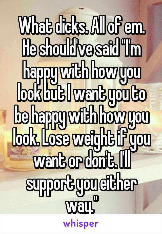 What dicks. All of em. He should've said "I'm happy with how you look but I want you to be happy with how you look. Lose weight if you want or don't. I'll support you either way."