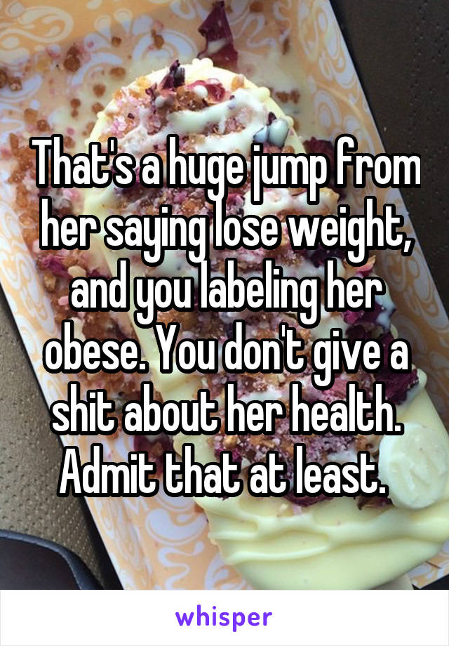 That's a huge jump from her saying lose weight, and you labeling her obese. You don't give a shit about her health. Admit that at least. 