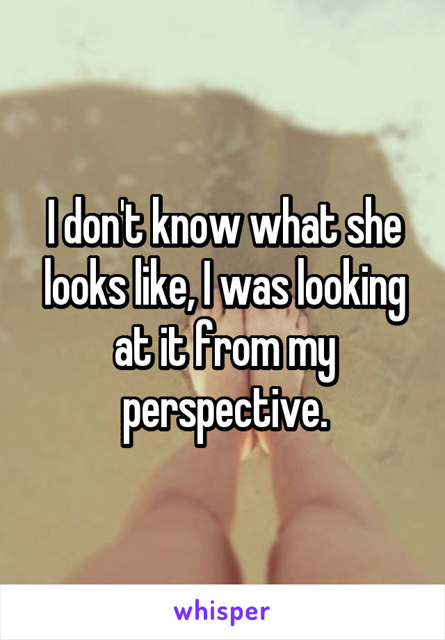 I don't know what she looks like, I was looking at it from my perspective.