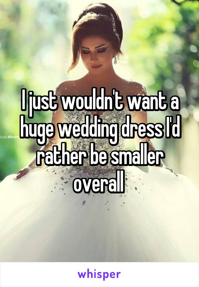 I just wouldn't want a huge wedding dress I'd rather be smaller overall 