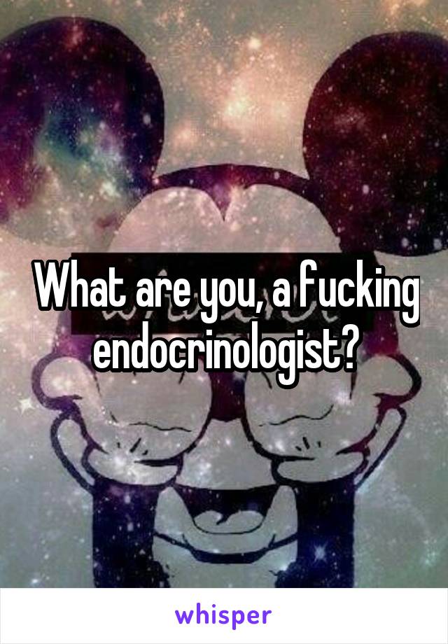 What are you, a fucking endocrinologist?