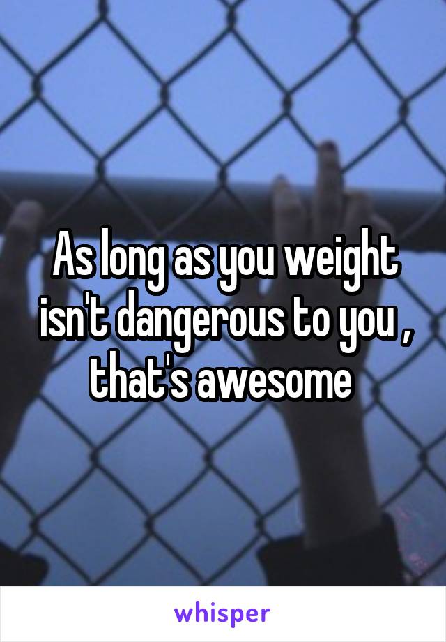 As long as you weight isn't dangerous to you , that's awesome 