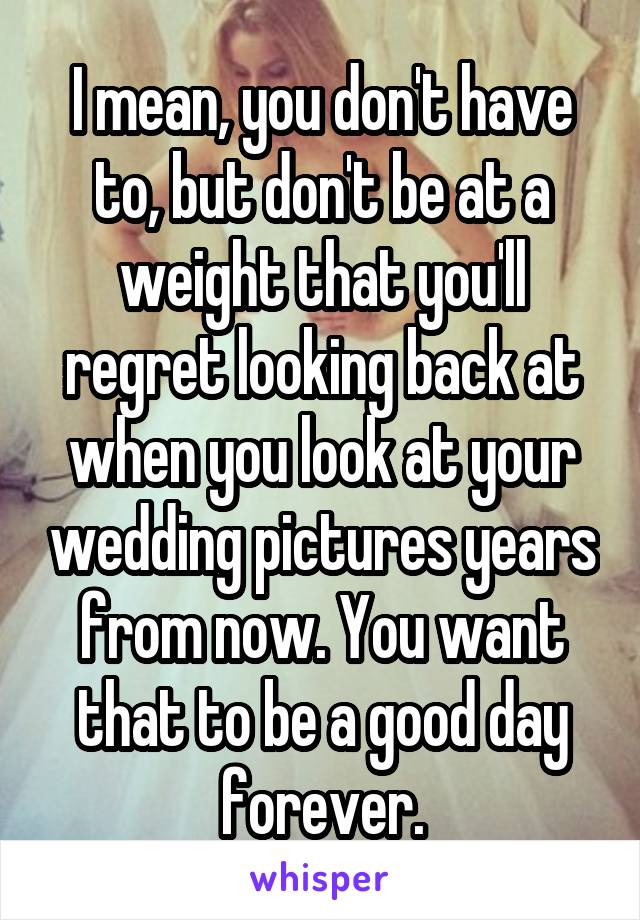 I mean, you don't have to, but don't be at a weight that you'll regret looking back at when you look at your wedding pictures years from now. You want that to be a good day forever.