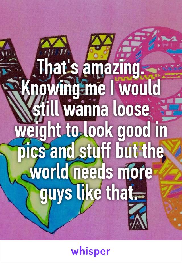 That's amazing. Knowing me I would still wanna loose weight to look good in pics and stuff but the world needs more guys like that. 