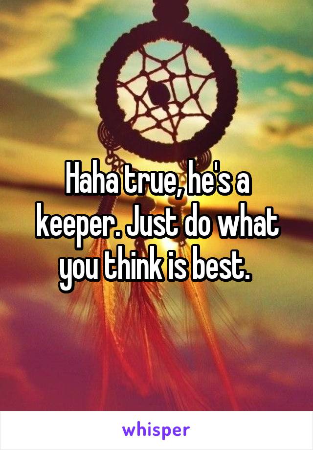 Haha true, he's a keeper. Just do what you think is best. 