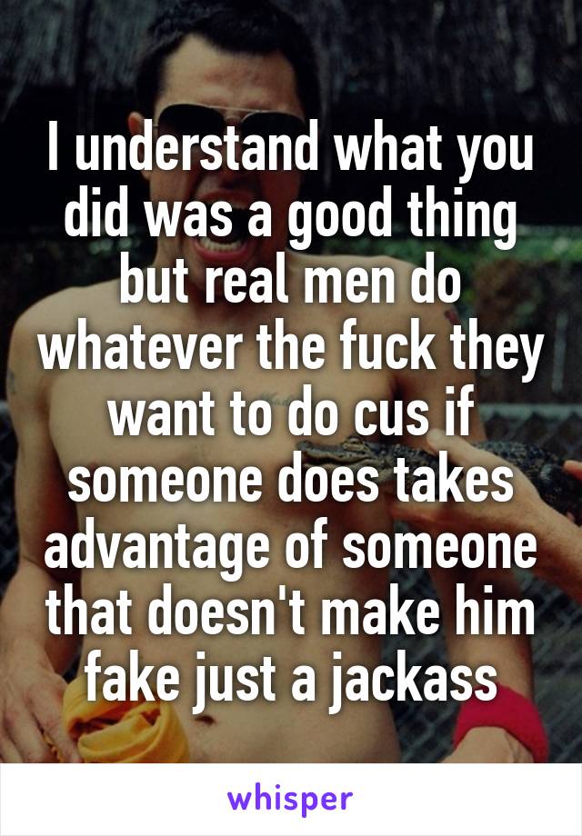 I understand what you did was a good thing but real men do whatever the fuck they want to do cus if someone does takes advantage of someone that doesn't make him fake just a jackass