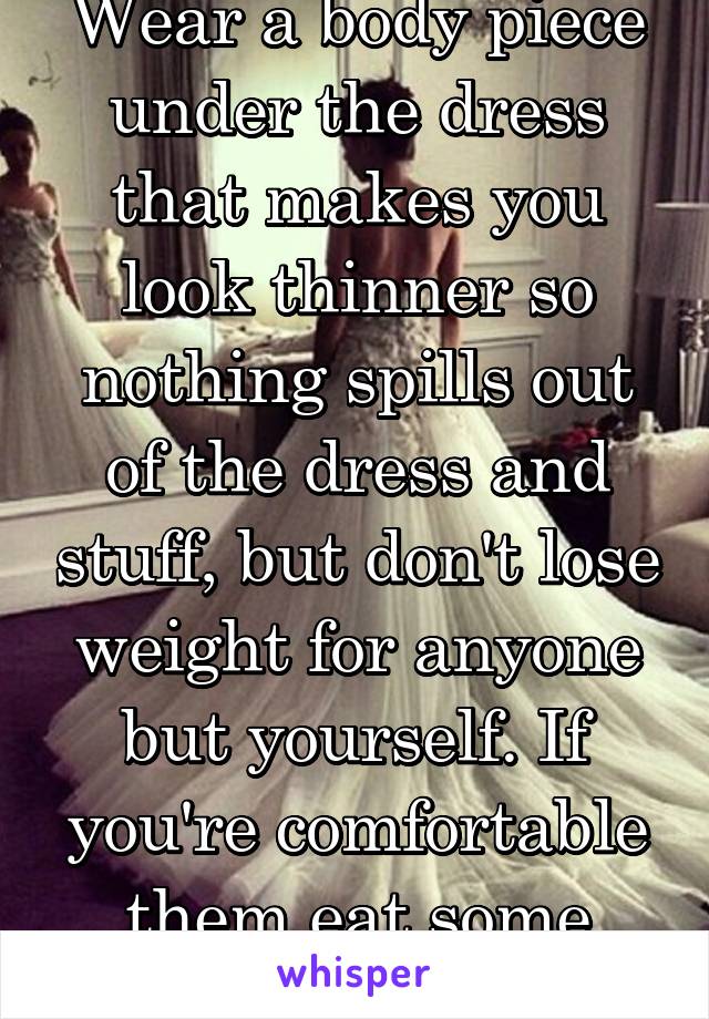 Wear a body piece under the dress that makes you look thinner so nothing spills out of the dress and stuff, but don't lose weight for anyone but yourself. If you're comfortable them eat some pizza