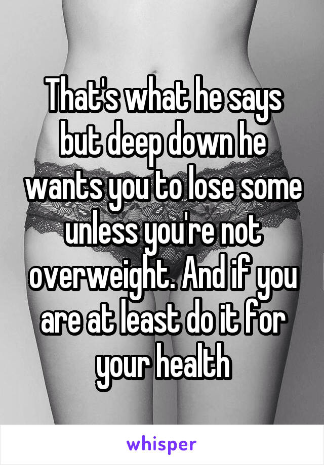 That's what he says but deep down he wants you to lose some unless you're not overweight. And if you are at least do it for your health