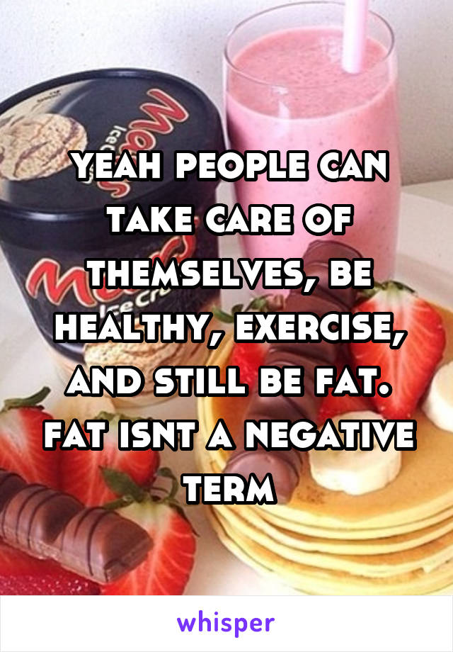 yeah people can take care of themselves, be healthy, exercise, and still be fat. fat isnt a negative term