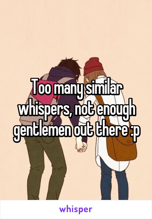 Too many similar whispers, not enough gentlemen out there :p