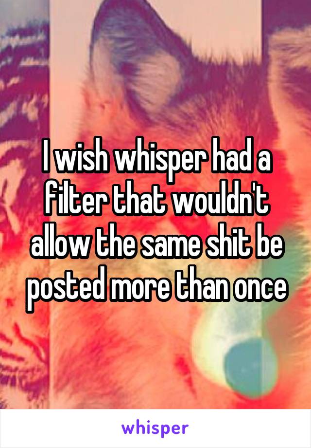 I wish whisper had a filter that wouldn't allow the same shit be posted more than once