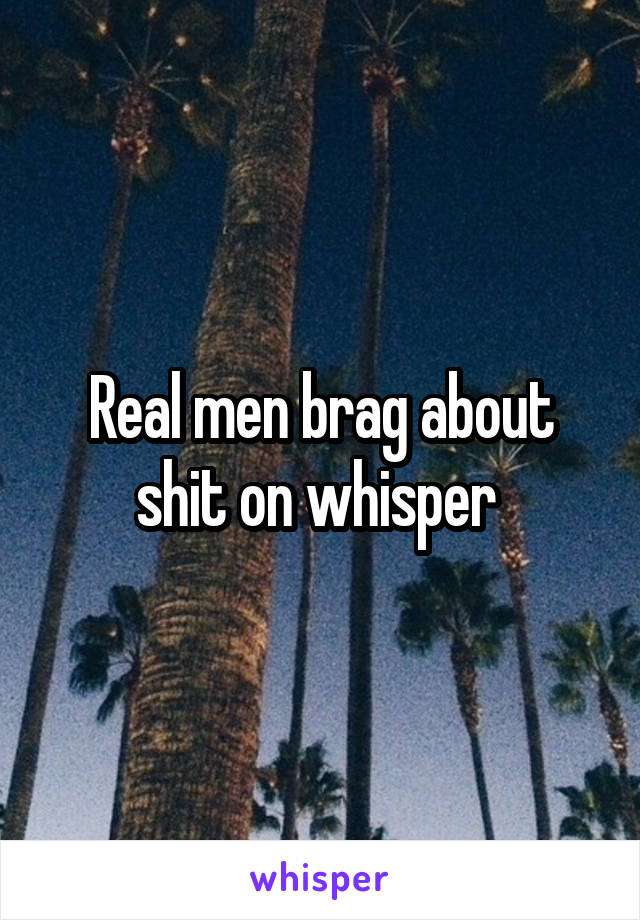 Real men brag about shit on whisper 