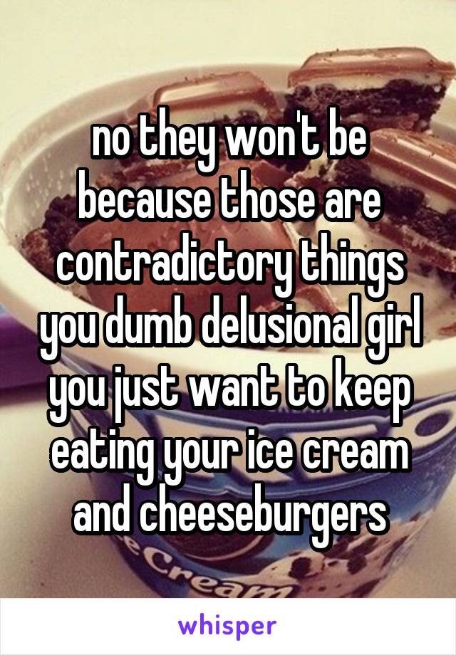 no they won't be because those are contradictory things you dumb delusional girl you just want to keep eating your ice cream and cheeseburgers