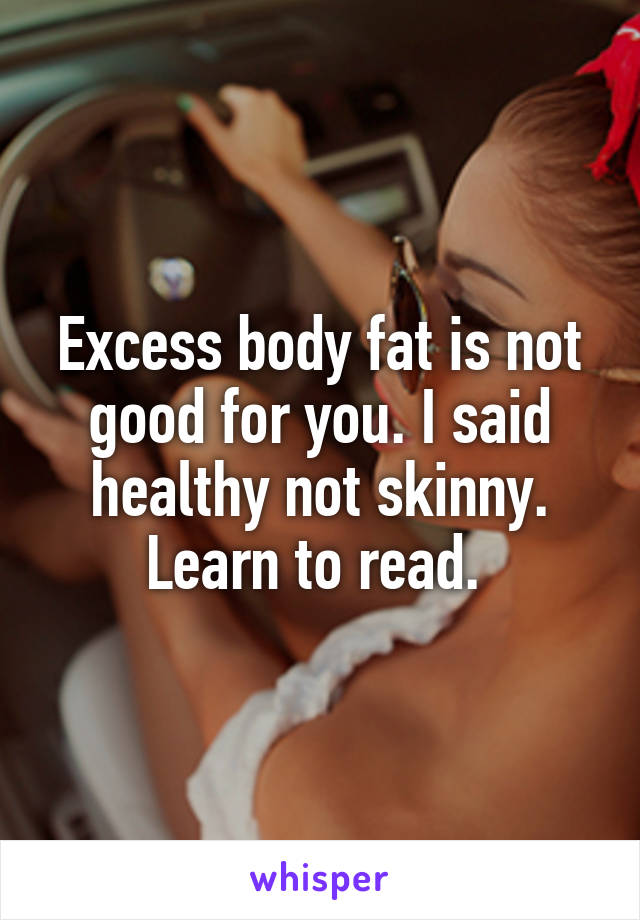 Excess body fat is not good for you. I said healthy not skinny. Learn to read. 