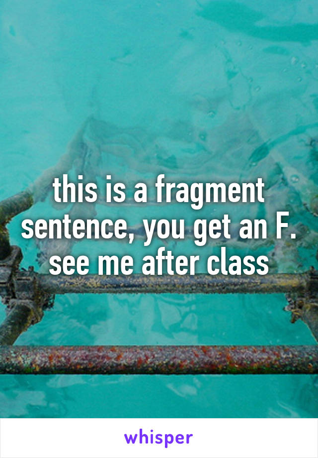 this is a fragment sentence, you get an F. see me after class