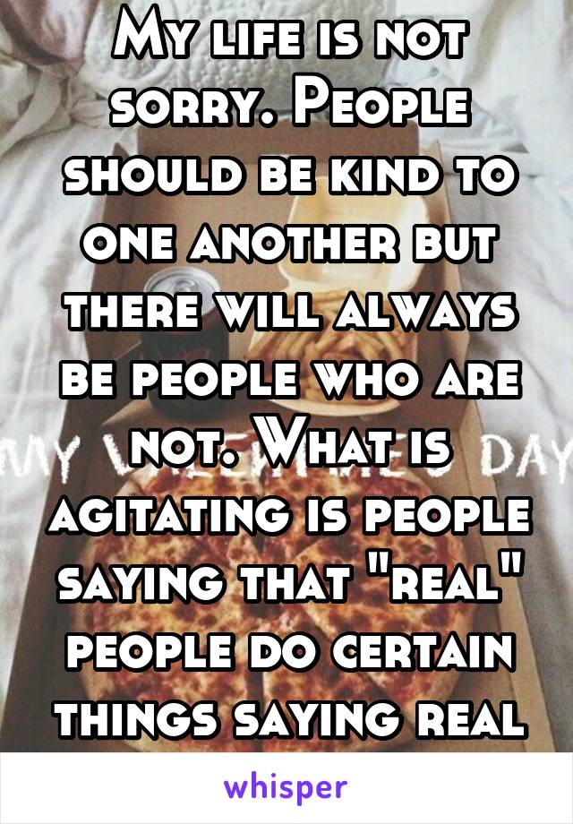 My life is not sorry. People should be kind to one another but there will always be people who are not. What is agitating is people saying that "real" people do certain things saying real is incorrect