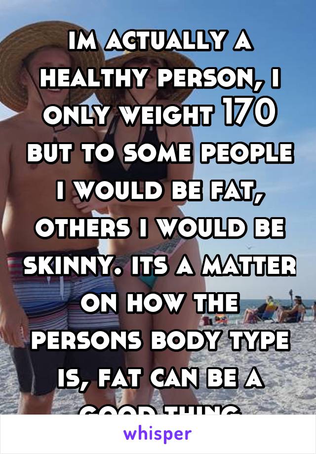 im actually a healthy person, i only weight 170 but to some people i would be fat, others i would be skinny. its a matter on how the persons body type is, fat can be a good thing