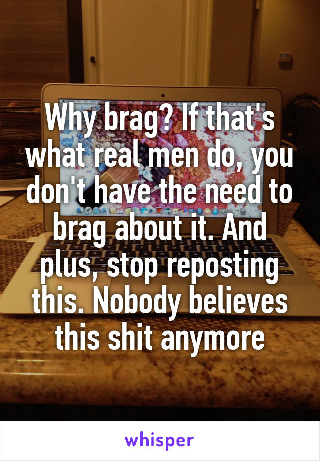 Why brag? If that's what real men do, you don't have the need to brag about it. And plus, stop reposting this. Nobody believes this shit anymore