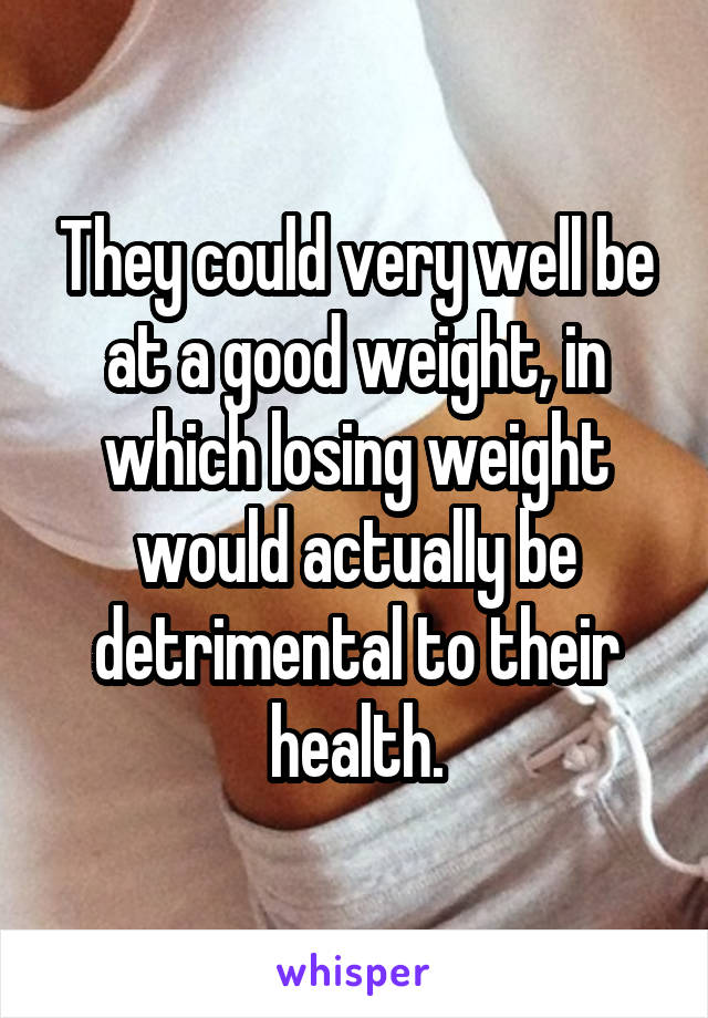 They could very well be at a good weight, in which losing weight would actually be detrimental to their health.