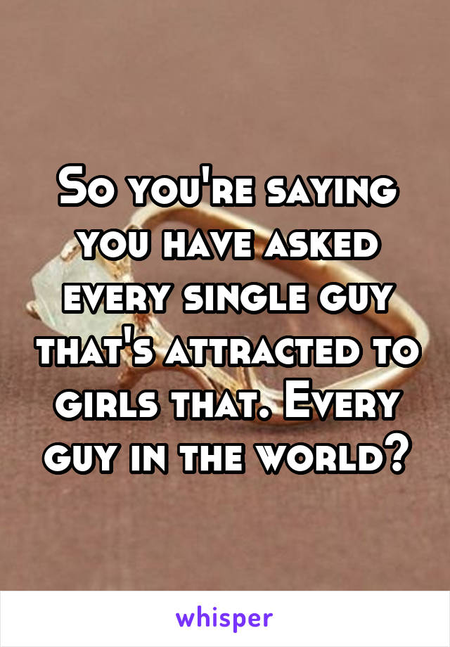 So you're saying you have asked every single guy that's attracted to girls that. Every guy in the world?